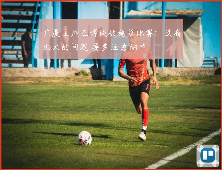 广厦主帅王博谈被绝杀比赛：没有太大的问题 要多注意细节