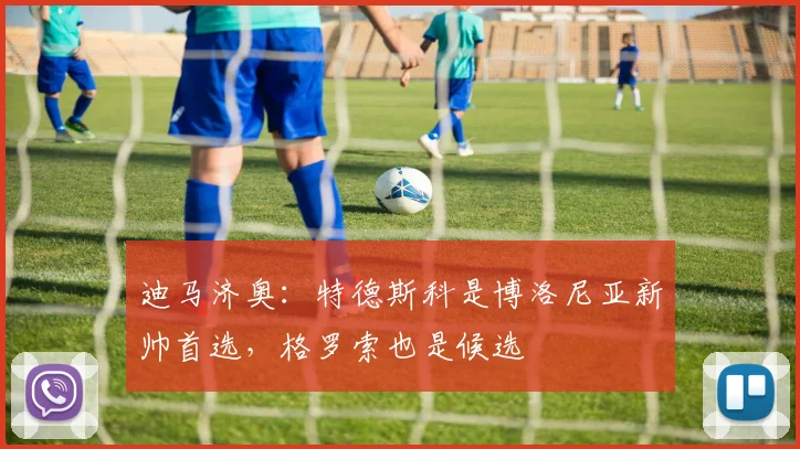 迪马济奥：特德斯科是博洛尼亚新帅首选，格罗索也是候选
