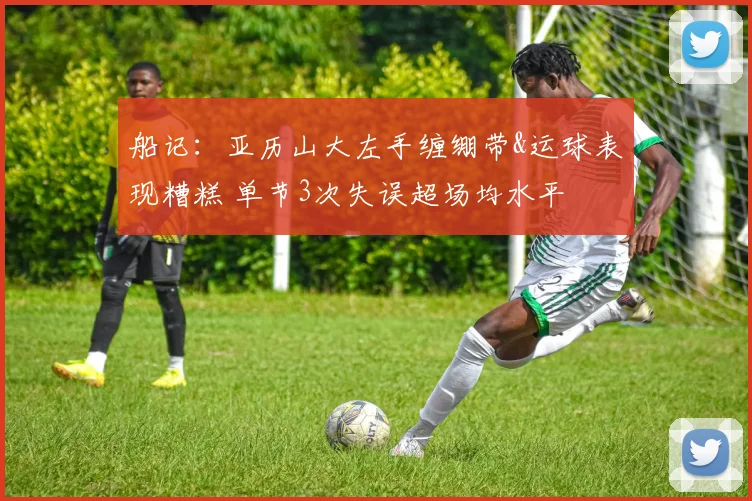 船记：亚历山大左手缠绷带&运球表现糟糕 单节3次失误超场均水平